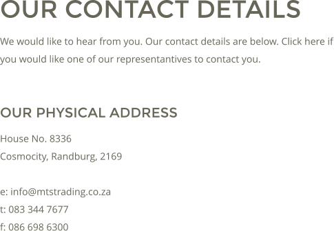 OUR CONTACT DETAILS We would like to hear from you. Our contact details are below. Click here if you would like one of our representantives to contact you.  OUR PHYSICAL ADDRESS House No. 8336 Cosmocity, Randburg, 2169  e: info@mtstrading.co.za t: 083 344 7677 f: 086 698 6300